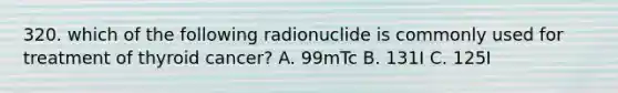 320. which of the following radionuclide is commonly used for treatment of thyroid cancer? A. 99mTc B. 131I C. 125I