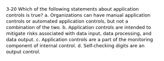 3-20 Which of the following statements about application controls is true? a. Organizations can have manual application controls or automated application controls, but not a combination of the two. b. Application controls are intended to mitigate risks associated with data input, data processing, and data output. c. Application controls are a part of the monitoring component of internal control. d. Self-checking digits are an output control.