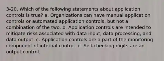 3-20. Which of the following statements about application controls is true? a. Organizations can have manual application controls or automated application controls, but not a combination of the two. b. Application controls are intended to mitigate risks associated with data input, data processing, and data output. c. Application controls are a part of the monitoring component of internal control. d. Self-checking digits are an output control.