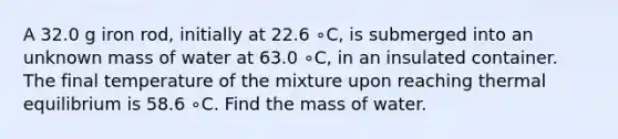 A 32.0 g iron rod, initially at 22.6 ∘C, is submerged into an unknown mass of water at 63.0 ∘C, in an insulated container. The final temperature of the mixture upon reaching thermal equilibrium is 58.6 ∘C. Find the mass of water.