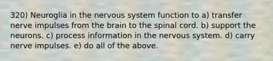 320) Neuroglia in the nervous system function to a) transfer nerve impulses from the brain to the spinal cord. b) support the neurons. c) process information in the nervous system. d) carry nerve impulses. e) do all of the above.