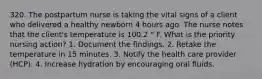 320. The postpartum nurse is taking the vital signs of a client who delivered a healthy newborn 4 hours ago. The nurse notes that the client's temperature is 100.2 ° F. What is the priority nursing action? 1. Document the findings. 2. Retake the temperature in 15 minutes. 3. Notify the health care provider (HCP). 4. Increase hydration by encouraging oral fluids.