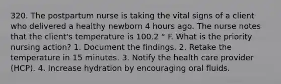 320. The postpartum nurse is taking the vital signs of a client who delivered a healthy newborn 4 hours ago. The nurse notes that the client's temperature is 100.2 ° F. What is the priority nursing action? 1. Document the findings. 2. Retake the temperature in 15 minutes. 3. Notify the health care provider (HCP). 4. Increase hydration by encouraging oral fluids.