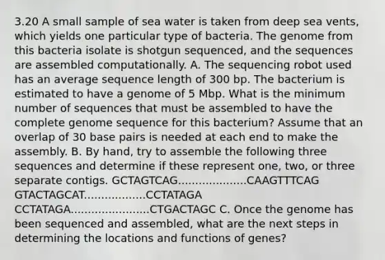 3.20 A small sample of sea water is taken from deep sea vents, which yields one particular type of bacteria. The genome from this bacteria isolate is shotgun sequenced, and the sequences are assembled computationally. A. The sequencing robot used has an average sequence length of 300 bp. The bacterium is estimated to have a genome of 5 Mbp. What is the minimum number of sequences that must be assembled to have the complete genome sequence for this bacterium? Assume that an overlap of 30 base pairs is needed at each end to make the assembly. B. By hand, try to assemble the following three sequences and determine if these represent one, two, or three separate contigs. GCTAGTCAG....................CAAGTTTCAG GTACTAGCAT..................CCTATAGA CCTATAGA.......................CTGACTAGC C. Once the genome has been sequenced and assembled, what are the next steps in determining the locations and functions of genes?