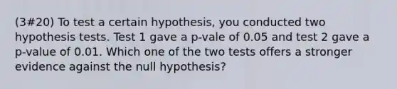 (3#20) To test a certain hypothesis, you conducted two hypothesis tests. Test 1 gave a p-vale of 0.05 and test 2 gave a p-value of 0.01. Which one of the two tests offers a stronger evidence against the null hypothesis?