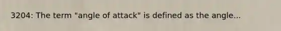 3204: The term "angle of attack" is defined as the angle...