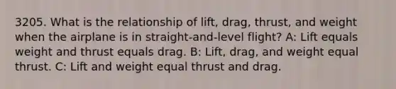 3205. What is the relationship of lift, drag, thrust, and weight when the airplane is in straight-and-level flight? A: Lift equals weight and thrust equals drag. B: Lift, drag, and weight equal thrust. C: Lift and weight equal thrust and drag.