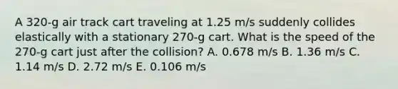 A 320-g air track cart traveling at 1.25 m/s suddenly collides elastically with a stationary 270-g cart. What is the speed of the 270-g cart just after the collision? A. 0.678 m/s B. 1.36 m/s C. 1.14 m/s D. 2.72 m/s E. 0.106 m/s