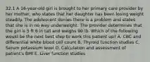 32.1 A 16-year-old girl is brought to her primary care provider by her mother, who states that her daughter has been losing weight steadily. The adolescent denies there is a problem and states that she is in no way underweight. The provider determines that the girl is 5 ft 6 in tall and weighs 90 lb. Which of the following would be the next best step to work this patient up? A. CBC and differential white blood cell count B. Thyroid function studies C. Serum potassium level D. Calculation and assessment of patient's BMI E. Liver function studies