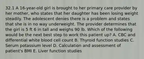 32.1 A 16-year-old girl is brought to her primary care provider by her mother, who states that her daughter has been losing weight steadily. The adolescent denies there is a problem and states that she is in no way underweight. The provider determines that the girl is 5 ft 6 in tall and weighs 90 lb. Which of the following would be the next best step to work this patient up? A. CBC and differential white blood cell count B. Thyroid function studies C. Serum potassium level D. Calculation and assessment of patient's BMI E. Liver function studies