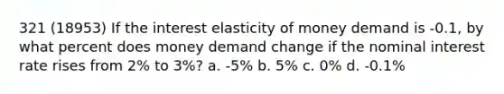 321 (18953) If the interest elasticity of money demand is -0.1, by what percent does money demand change if the nominal interest rate rises from 2% to 3%? a. -5% b. 5% c. 0% d. -0.1%