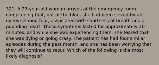 321. A 23-year-old woman arrives at the emergency room complaining that, out of the blue, she had been seized by an overwhelming fear, associated with shortness of breath and a pounding heart. These symptoms lasted for approximately 20 minutes, and while she was experiencing them, she feared that she was dying or going crazy. The patient has had four similar episodes during the past month, and she has been worrying that they will continue to recur. Which of the following is the most likely diagnosis?