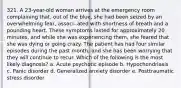 321. A 23-year-old woman arrives at the emergency room complaining that, out of the blue, she had been seized by an overwhelming fear, associ- ated with shortness of breath and a pounding heart. These symptoms lasted for approximately 20 minutes, and while she was experiencing them, she feared that she was dying or going crazy. The patient has had four similar episodes during the past month, and she has been worrying that they will continue to recur. Which of the following is the most likely diagnosis? a. Acute psychotic episode b. Hypochondriasis c. Panic disorder d. Generalized anxiety disorder e. Posttraumatic stress disorder