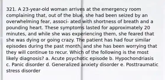 321. A 23-year-old woman arrives at the emergency room complaining that, out of the blue, she had been seized by an overwhelming fear, associ- ated with shortness of breath and a pounding heart. These symptoms lasted for approximately 20 minutes, and while she was experiencing them, she feared that she was dying or going crazy. The patient has had four similar episodes during the past month, and she has been worrying that they will continue to recur. Which of the following is the most likely diagnosis? a. Acute psychotic episode b. Hypochondriasis c. Panic disorder d. Generalized anxiety disorder e. Posttraumatic stress disorder