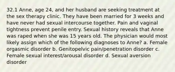 32.1 Anne, age 24, and her husband are seeking treatment at the sex therapy clinic. They have been married for 3 weeks and have never had sexual intercourse together. Pain and vaginal tightness prevent penile entry. Sexual history reveals that Anne was raped when she was 15 years old. The physician would most likely assign which of the following diagnoses to Anne? a. Female orgasmic disorder b. Genitopelvic pain/penetration disorder c. Female sexual interest/arousal disorder d. Sexual aversion disorder