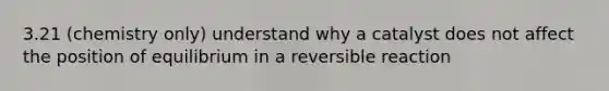 3.21 (chemistry only) understand why a catalyst does not affect the position of equilibrium in a reversible reaction