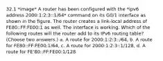 32.1 *image* A router has been configured with the *ipv6 address 2000:1:2:3::1/64* command on its G0/1 interface as shown in the figure. The router creates a link-local address of FE80::FF:FE00:1 as well. The interface is working. Which of the following routes will the router add to its IPv6 routing table? (Choose two answers.) a. A route for 2000:1:2:3::/64, b. A route for FE80::FF:FE00:1/64, c. A route for 2000:1:2:3::1/128, d. A route for FE'80::FF:FE00:1/128