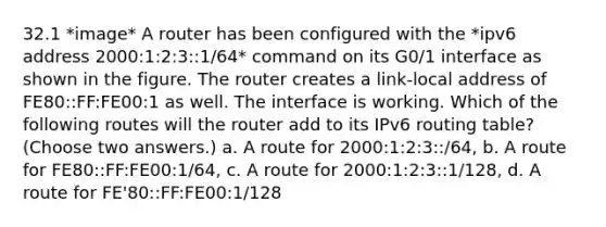 32.1 *image* A router has been configured with the *ipv6 address 2000:1:2:3::1/64* command on its G0/1 interface as shown in the figure. The router creates a link-local address of FE80::FF:FE00:1 as well. The interface is working. Which of the following routes will the router add to its IPv6 routing table? (Choose two answers.) a. A route for 2000:1:2:3::/64, b. A route for FE80::FF:FE00:1/64, c. A route for 2000:1:2:3::1/128, d. A route for FE'80::FF:FE00:1/128