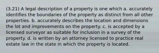 (3.21) A legal description of a property is one which a. accurately identifies the boundaries of the property as distinct from all other properties. b. accurately describes the location and dimensions the lot and improvements on the property. c. is accepted by a licensed surveyor as suitable for inclusion in a survey of the property. d. is written by an attorney licensed to practice real estate law in the state in which the property is located.