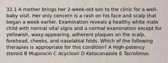 32.1 A mother brings her 2-week-old son to the clinic for a well-baby visit. Her only concern is a rash on his face and scalp that began a week earlier. Examination reveals a healthy white male child with normal vital signs and a normal examination except for yellowish, waxy-appearing, adherent plaques on the scalp, forehead, cheeks, and nasolabial folds. Which of the following therapies is appropriate for this condition? A High-potency steroid B Mupirocin C Acyclovir D Ketoconazole E Tacrolimus