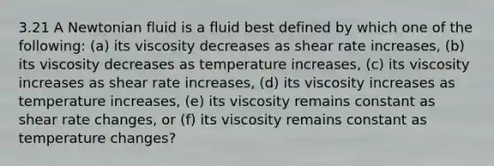 3.21 A Newtonian fluid is a fluid best defined by which one of the following: (a) its viscosity decreases as shear rate increases, (b) its viscosity decreases as temperature increases, (c) its viscosity increases as shear rate increases, (d) its viscosity increases as temperature increases, (e) its viscosity remains constant as shear rate changes, or (f) its viscosity remains constant as temperature changes?