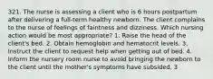 321. The nurse is assessing a client who is 6 hours postpartum after delivering a full-term healthy newborn. The client complains to the nurse of feelings of faintness and dizziness. Which nursing action would be most appropriate? 1. Raise the head of the client's bed. 2. Obtain hemoglobin and hematocrit levels. 3. Instruct the client to request help when getting out of bed. 4. Inform the nursery room nurse to avoid bringing the newborn to the client until the mother's symptoms have subsided. 3