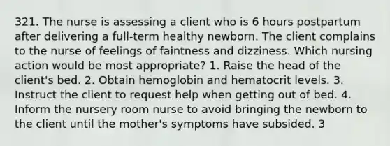 321. The nurse is assessing a client who is 6 hours postpartum after delivering a full-term healthy newborn. The client complains to the nurse of feelings of faintness and dizziness. Which nursing action would be most appropriate? 1. Raise the head of the client's bed. 2. Obtain hemoglobin and hematocrit levels. 3. Instruct the client to request help when getting out of bed. 4. Inform the nursery room nurse to avoid bringing the newborn to the client until the mother's symptoms have subsided. 3