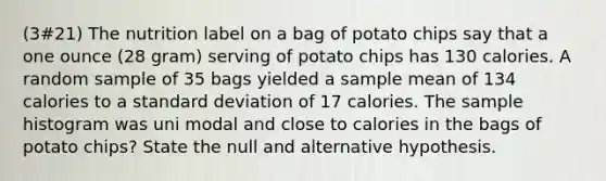 (3#21) The nutrition label on a bag of potato chips say that a one ounce (28 gram) serving of potato chips has 130 calories. A random sample of 35 bags yielded a sample mean of 134 calories to a standard deviation of 17 calories. The sample histogram was uni modal and close to calories in the bags of potato chips? State the null and alternative hypothesis.