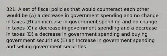 321. A set of fiscal policies that would counteract each other would be (A) a decrease in government spending and no change in taxes (B) an increase in government spending and no change in taxes (C) a decrease in government spending and a decrease in taxes (D) a decrease in government spending and buying government securities (E) an increase in government spending and selling government securities