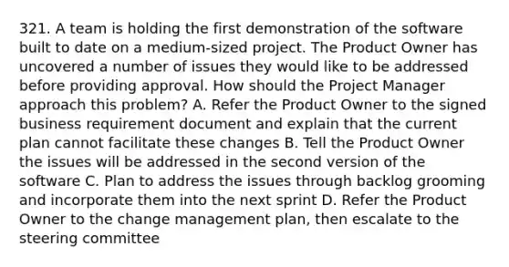 321. A team is holding the first demonstration of the software built to date on a medium-sized project. The Product Owner has uncovered a number of issues they would like to be addressed before providing approval. How should the Project Manager approach this problem? A. Refer the Product Owner to the signed business requirement document and explain that the current plan cannot facilitate these changes B. Tell the Product Owner the issues will be addressed in the second version of the software C. Plan to address the issues through backlog grooming and incorporate them into the next sprint D. Refer the Product Owner to the change management plan, then escalate to the steering committee