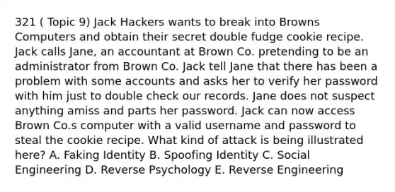 321 ( Topic 9) Jack Hackers wants to break into Browns Computers and obtain their secret double fudge cookie recipe. Jack calls Jane, an accountant at Brown Co. pretending to be an administrator from Brown Co. Jack tell Jane that there has been a problem with some accounts and asks her to verify her password with him just to double check our records. Jane does not suspect anything amiss and parts her password. Jack can now access Brown Co.s computer with a valid username and password to steal the cookie recipe. What kind of attack is being illustrated here? A. Faking Identity B. Spoofing Identity C. Social Engineering D. Reverse Psychology E. Reverse Engineering