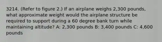 3214. (Refer to figure 2.) If an airplane weighs 2,300 pounds, what approximate weight would the airplane structure be required to support during a 60 degree bank turn while maintaining altitude? A: 2,300 pounds B: 3,400 pounds C: 4,600 pounds