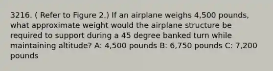 3216. ( Refer to Figure 2.) If an airplane weighs 4,500 pounds, what approximate weight would the airplane structure be required to support during a 45 degree banked turn while maintaining altitude? A: 4,500 pounds B: 6,750 pounds C: 7,200 pounds