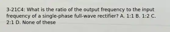 3-21C4: What is the ratio of the output frequency to the input frequency of a single-phase full-wave rectifier? A. 1:1 B. 1:2 C. 2:1 D. None of these