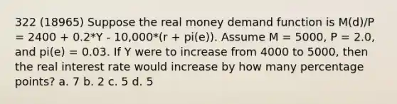 322 (18965) Suppose the real money demand function is M(d)/P = 2400 + 0.2*Y - 10,000*(r + pi(e)). Assume M = 5000, P = 2.0, and pi(e) = 0.03. If Y were to increase from 4000 to 5000, then the real interest rate would increase by how many percentage points? a. 7 b. 2 c. 5 d. 5