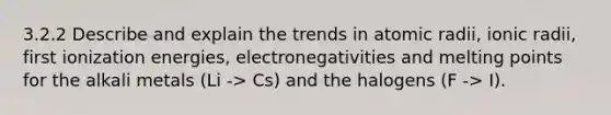 3.2.2 Describe and explain the trends in atomic radii, ionic radii, first ionization energies, electronegativities and melting points for the alkali metals (Li -> Cs) and the halogens (F -> I).