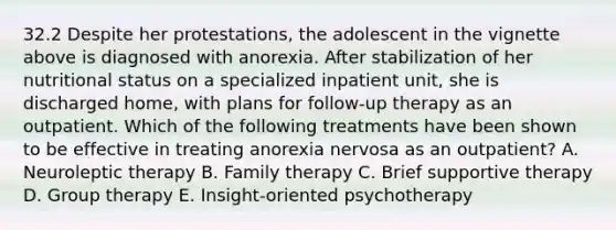 32.2 Despite her protestations, the adolescent in the vignette above is diagnosed with anorexia. After stabilization of her nutritional status on a specialized inpatient unit, she is discharged home, with plans for follow-up therapy as an outpatient. Which of the following treatments have been shown to be effective in treating anorexia nervosa as an outpatient? A. Neuroleptic therapy B. Family therapy C. Brief supportive therapy D. Group therapy E. Insight-oriented psychotherapy