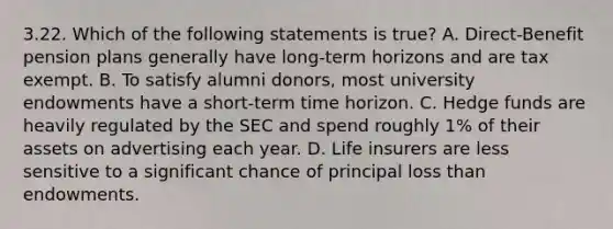 3.22. Which of the following statements is true? A. Direct-Benefit pension plans generally have long-term horizons and are tax exempt. B. To satisfy alumni donors, most university endowments have a short-term time horizon. C. Hedge funds are heavily regulated by the SEC and spend roughly 1% of their assets on advertising each year. D. Life insurers are less sensitive to a significant chance of principal loss than endowments.