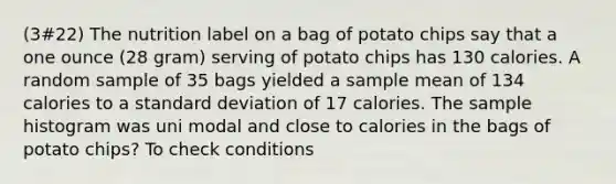 (3#22) The nutrition label on a bag of potato chips say that a one ounce (28 gram) serving of potato chips has 130 calories. A random sample of 35 bags yielded a sample mean of 134 calories to a <a href='https://www.questionai.com/knowledge/kqGUr1Cldy-standard-deviation' class='anchor-knowledge'>standard deviation</a> of 17 calories. The sample histogram was uni modal and close to calories in the bags of potato chips? To check conditions