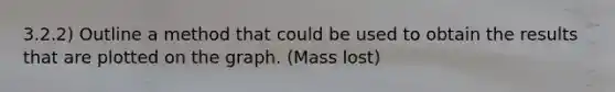 3.2.2) Outline a method that could be used to obtain the results that are plotted on the graph. (Mass lost)