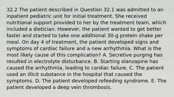 32.2 The patient described in Question 32.1 was admitted to an inpatient pediatric unit for initial treatment. She received nutritional support provided to her by the treatment team, which included a dietician. However, the patient wanted to get better faster and started to take one additional 30-g protein shake per meal. On day 4 of treatment, the patient developed signs and symptoms of cardiac failure and a new arrhythmia. What is the most likely cause of this complication? A. Secretive purging has resulted in electrolyte disturbance. B. Starting olanzapine has caused the arrhythmia, leading to cardiac failure. C. The patient used an illicit substance in the hospital that caused the symptoms. D. The patient developed refeeding syndrome. E. The patient developed a deep vein thrombosis.