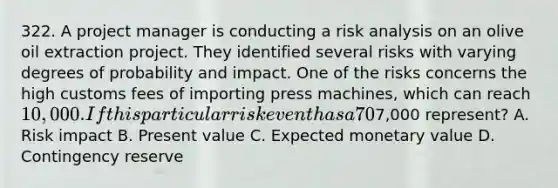 322. A project manager is conducting a risk analysis on an olive oil extraction project. They identified several risks with varying degrees of probability and impact. One of the risks concerns the high customs fees of importing press machines, which can reach 10,000. If this particular risk event has a 70% chance of occurring, what does7,000 represent? A. Risk impact B. Present value C. Expected monetary value D. Contingency reserve