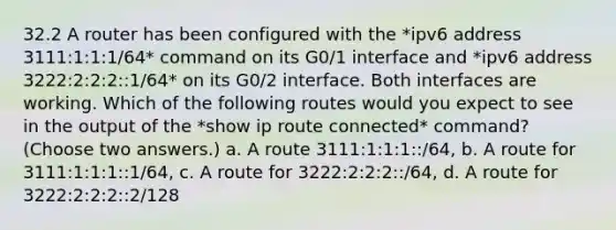 32.2 A router has been configured with the *ipv6 address 3111:1:1:1/64* command on its G0/1 interface and *ipv6 address 3222:2:2:2::1/64* on its G0/2 interface. Both interfaces are working. Which of the following routes would you expect to see in the output of the *show ip route connected* command? (Choose two answers.) a. A route 3111:1:1:1::/64, b. A route for 3111:1:1:1::1/64, c. A route for 3222:2:2:2::/64, d. A route for 3222:2:2:2::2/128