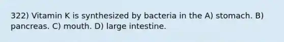 322) Vitamin K is synthesized by bacteria in the A) stomach. B) pancreas. C) mouth. D) large intestine.