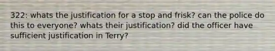 322: whats the justification for a stop and frisk? can the police do this to everyone? whats their justification? did the officer have sufficient justification in Terry?