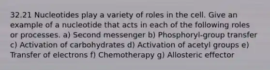 32.21 Nucleotides play a variety of roles in the cell. Give an example of a nucleotide that acts in each of the following roles or processes. a) Second messenger b) Phosphoryl-group transfer c) Activation of carbohydrates d) Activation of acetyl groups e) Transfer of electrons f) Chemotherapy g) Allosteric effector