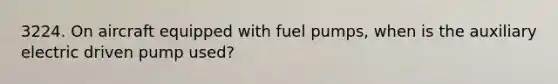 3224. On aircraft equipped with fuel pumps, when is the auxiliary electric driven pump used?