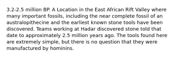 3.2-2.5 million BP. A Location in the East African Rift Valley where many important fossils, including the near complete fossil of an australopithecine and the earliest known stone tools have been discovered. Teams working at Hadar discovered stone told that date to approximately 2.5 million years ago. The tools found here are extremely simple, but there is no question that they were manufactured by hominins.