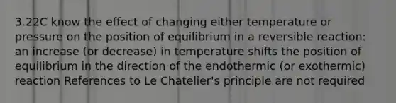 3.22C know the effect of changing either temperature or pressure on the position of equilibrium in a reversible reaction: an increase (or decrease) in temperature shifts the position of equilibrium in the direction of the endothermic (or exothermic) reaction References to Le Chatelier's principle are not required