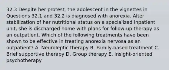 32.3 Despite her protest, the adolescent in the vignettes in Questions 32.1 and 32.2 is diagnosed with anorexia. After stabilization of her nutritional status on a specialized inpatient unit, she is discharged home with plans for follow-up therapy as an outpatient. Which of the following treatments have been shown to be effective in treating anorexia nervosa as an outpatient? A. Neuroleptic therapy B. Family-based treatment C. Brief supportive therapy D. Group therapy E. Insight-oriented psychotherapy